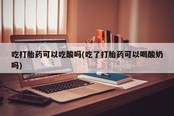 怀孕大月份能不能用米非司酮吃打胎药可以吃酸吗(吃了打胎药可以喝酸奶吗)