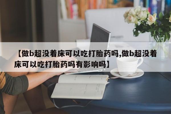 怀孕大月份能不能用米非司酮【做b超没着床可以吃打胎药吗,做b超没着床可以吃打胎药吗有影响吗】