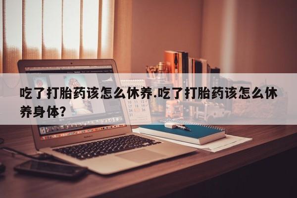 怀孕大月份能不能用米非司酮吃了打胎药该怎么休养.吃了打胎药该怎么休养身体？
