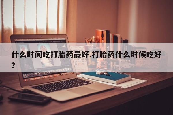 怀孕大月份能不能用米非司酮什么时间吃打胎药最好.打胎药什么时候吃好？