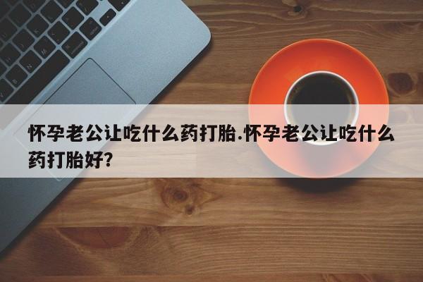 怀孕大月份能不能用米非司酮怀孕老公让吃什么药打胎.怀孕老公让吃什么药打胎好？