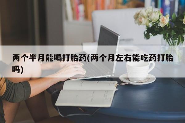怀孕大月份能不能用米非司酮两个半月能喝打胎药(两个月左右能吃药打胎吗)