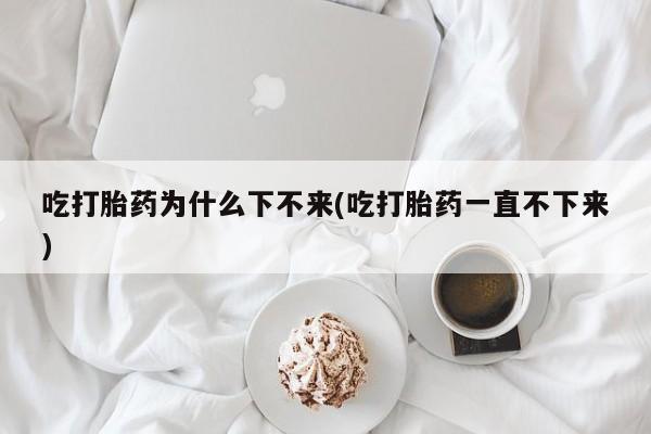 怀孕大月份能不能用米非司酮吃打胎药为什么下不来(吃打胎药一直不下来)