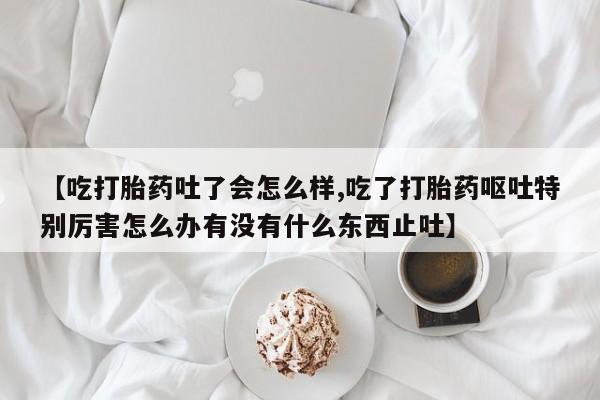 怀孕大月份能不能用米非司酮【吃打胎药吐了会怎么样,吃了打胎药呕吐特别厉害怎么办有没有什么东西止吐】