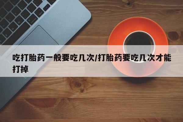 怀孕大月份能不能用米非司酮吃打胎药一般要吃几次/打胎药要吃几次才能打掉