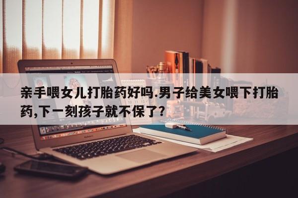 怀孕大月份能不能用米非司酮亲手喂女儿打胎药好吗.男子给美女喂下打胎药,下一刻孩子就不保了？