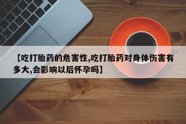 怀孕大月份能不能用米非司酮【吃打胎药的危害性,吃打胎药对身体伤害有多大,会影响以后怀孕吗】