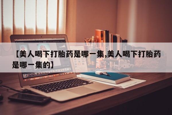 怀孕大月份能不能用米非司酮【美人喝下打胎药是哪一集,美人喝下打胎药是哪一集的】