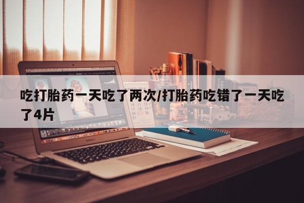 怀孕大月份能不能用米非司酮吃打胎药一天吃了两次/打胎药吃错了一天吃了4片