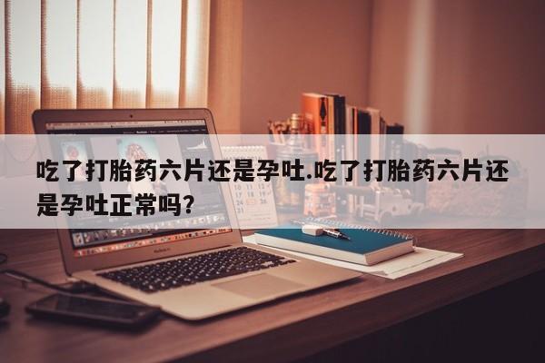 怀孕大月份能不能用米非司酮吃了打胎药六片还是孕吐.吃了打胎药六片还是孕吐正常吗？