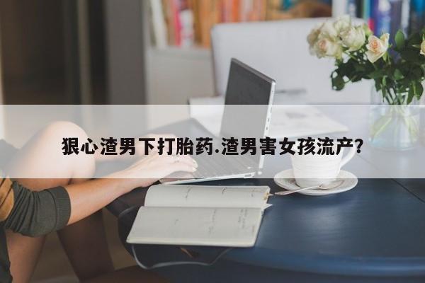怀孕大月份能不能用米非司酮狠心渣男下打胎药.渣男害女孩流产?