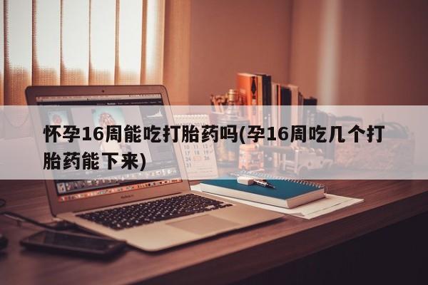 怀孕大月份能不能用米非司酮怀孕16周能吃打胎药吗(孕16周吃几个打胎药能下来)