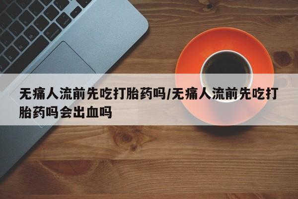 怀孕大月份能不能用米非司酮无痛人流前先吃打胎药吗/无痛人流前先吃打胎药吗会出血吗