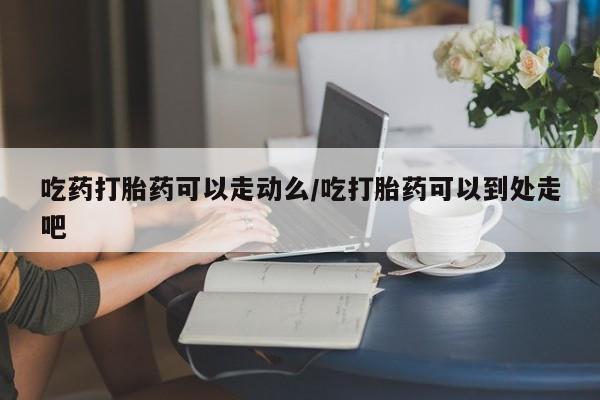 怀孕大月份能不能用米非司酮吃药打胎药可以走动么/吃打胎药可以到处走吧