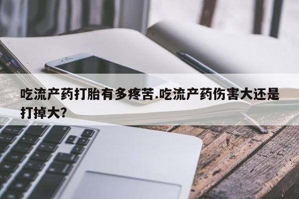 怀孕大月份能不能用米非司酮吃流产药打胎有多疼苦.吃流产药伤害大还是打掉大？