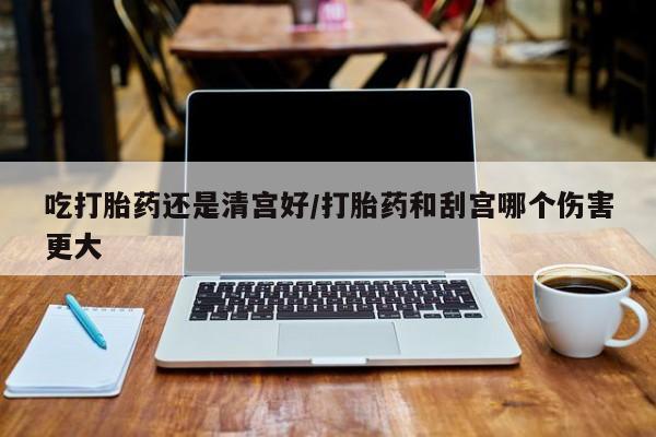 怀孕大月份能不能用米非司酮吃打胎药还是清宫好/打胎药和刮宫哪个伤害更大