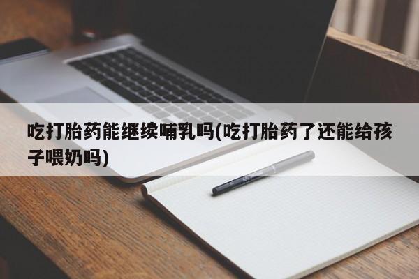 怀孕大月份能不能用米非司酮吃打胎药能继续哺乳吗(吃打胎药了还能给孩子喂奶吗)
