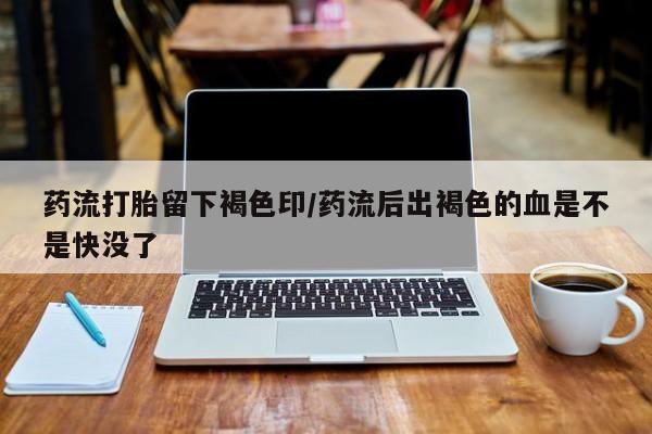 怀孕大月份能不能用米非司酮药流打胎留下褐色印/药流后出褐色的血是不是快没了