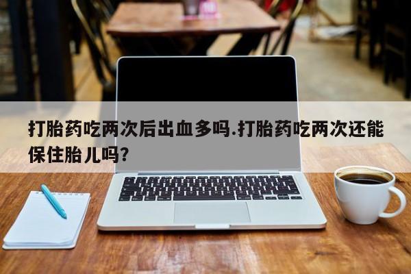 怀孕大月份能不能用米非司酮打胎药吃两次后出血多吗.打胎药吃两次还能保住胎儿吗？