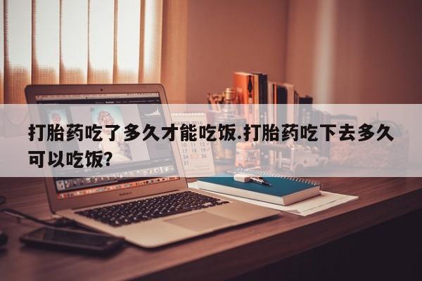 怀孕大月份能不能用米非司酮打胎药吃了多久才能吃饭.打胎药吃下去多久可以吃饭？