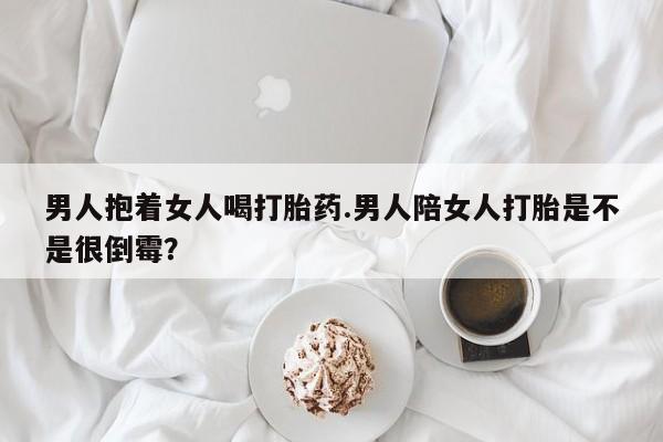 怀孕大月份能不能用米非司酮男人抱着女人喝打胎药.男人陪女人打胎是不是很倒霉？