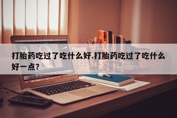 怀孕大月份能不能用米非司酮打胎药吃过了吃什么好.打胎药吃过了吃什么好一点？