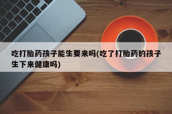 怀孕大月份能不能用米非司酮吃打胎药孩子能生要来吗(吃了打胎药的孩子生下来健康吗)