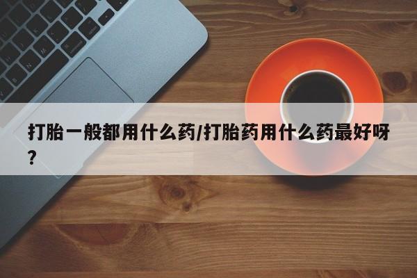 怀孕大月份能不能用米非司酮打胎一般都用什么药/打胎药用什么药最好呀?