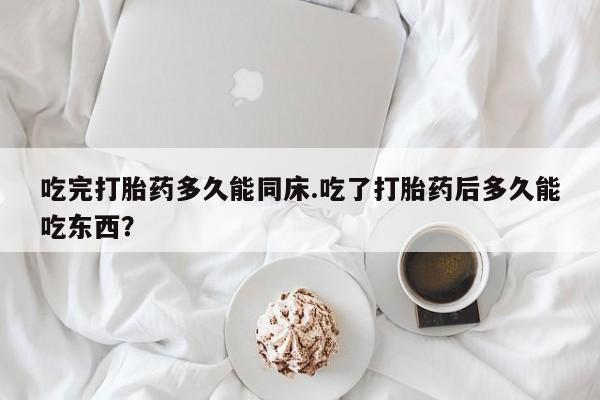 怀孕大月份能不能用米非司酮吃完打胎药多久能同床.吃了打胎药后多久能吃东西？