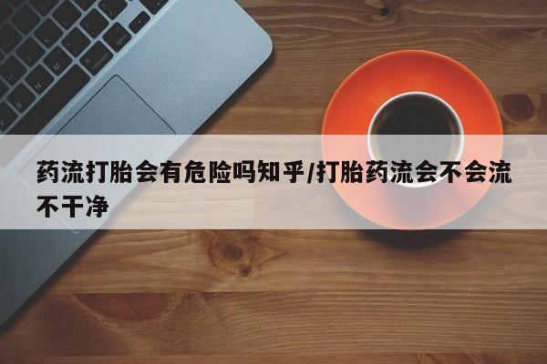 怀孕大月份能不能用米非司酮药流打胎会有危险吗知乎/打胎药流会不会流不干净