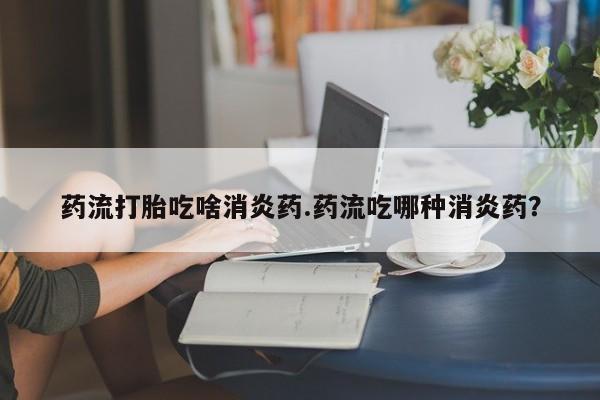 怀孕大月份能不能用米非司酮药流打胎吃啥消炎药.药流吃哪种消炎药？