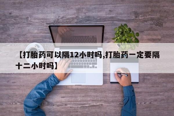 怀孕大月份能不能用米非司酮【打胎药可以隔12小时吗,打胎药一定要隔十二小时吗】